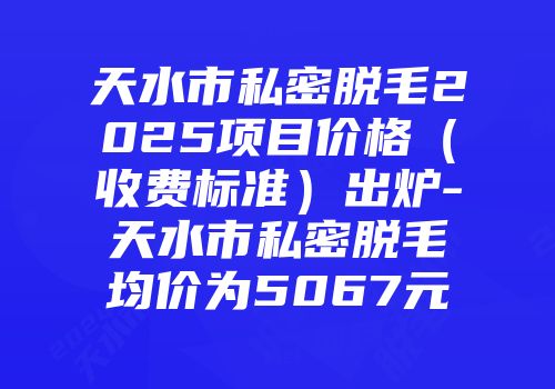 天水市私密脱毛2025项目价格（收费标准）出炉-天水市私密脱毛均价为5067元