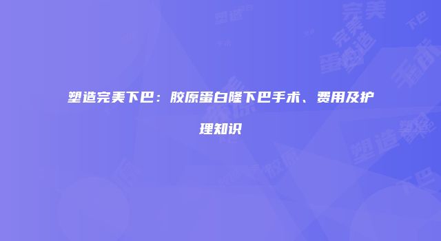 塑造完美下巴：胶原蛋白隆下巴手术、费用及护理知识
