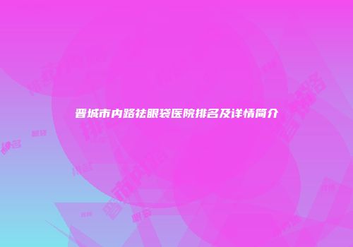 晋城市内路祛眼袋医院排名及详情简介