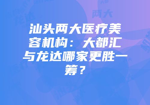 汕头两大医疗美容机构：大都汇与龙达哪家更胜一筹？