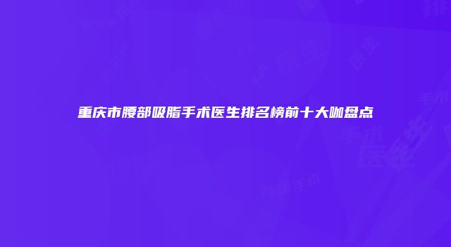 重庆市腰部吸脂手术医生排名榜前十大咖盘点