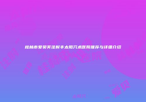 桂林市爱贝芙注射丰太阳穴术医院推荐与详细介绍