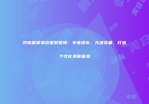 济南鹏爱美容整形医院：专业团队、先进设备，打造个性化美丽体验