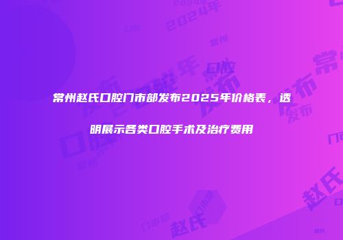 常州赵氏口腔门市部发布2025年价格表，透明展示各类口腔手术及治疗费用