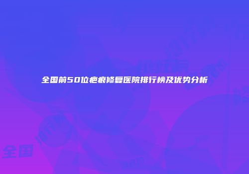 全国前50位疤痕修复医院排行榜及优势分析