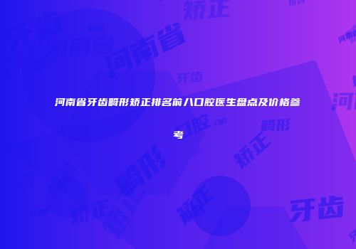 河南省牙齿畸形矫正排名前八口腔医生盘点及价格参考