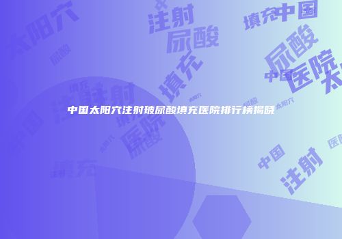 中国太阳穴注射玻尿酸填充医院排行榜揭晓