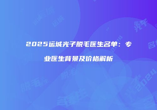 2025运城光子脱毛医生名单：专业医生背景及价格解析