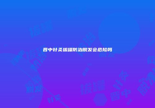 晋中针灸拔罐防治脱发会危险吗