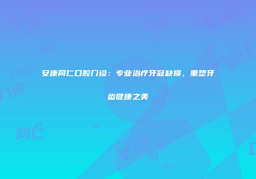 安康同仁口腔门诊：专业治疗牙冠缺损，重塑牙齿健康之美