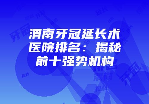 渭南牙冠延长术医院排名：揭秘前十强势机构