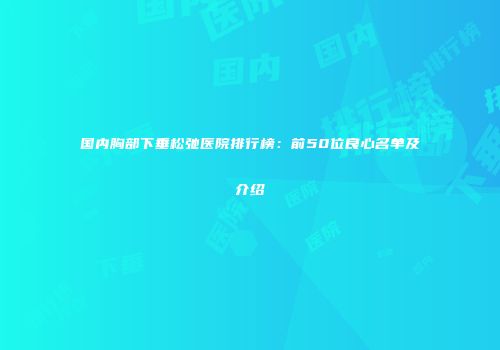 国内胸部下垂松弛医院排行榜:前50位良心名单及介绍