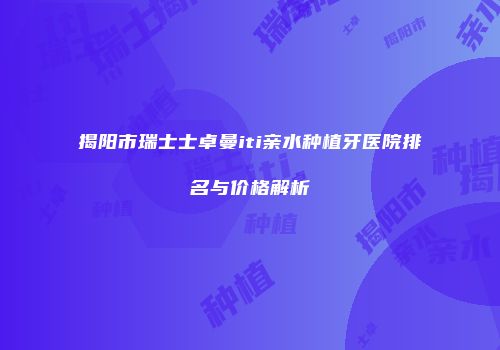 揭阳市瑞士士卓曼iti亲水种植牙医院排名与价格解析