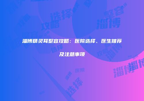 淄博精灵耳整容攻略：医院选择、医生推荐及注意事项