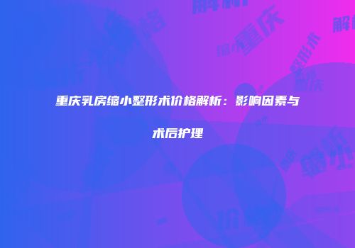 重庆乳房缩小整形术价格解析：影响因素与术后护理