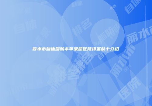 丽水市自体脂肪丰苹果肌医院排名前十介绍