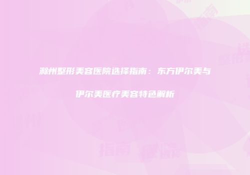 滁州整形美容医院选择指南：东方伊尔美与伊尔美医疗美容特色解析