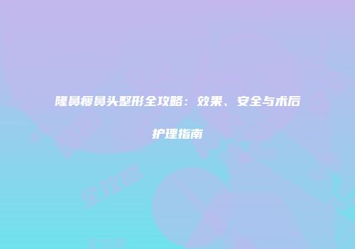 隆鼻瘦鼻头整形全攻略：效果、安全与术后护理指南