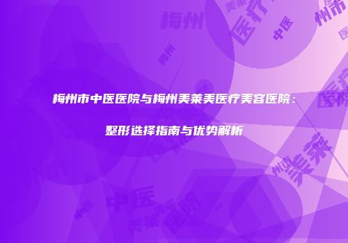 梅州市中医医院与梅州美莱美医疗美容医院：整形选择指南与优势解析