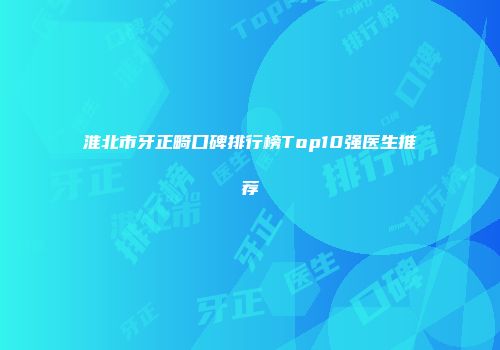淮北市牙正畸口碑排行榜Top10强医生推荐