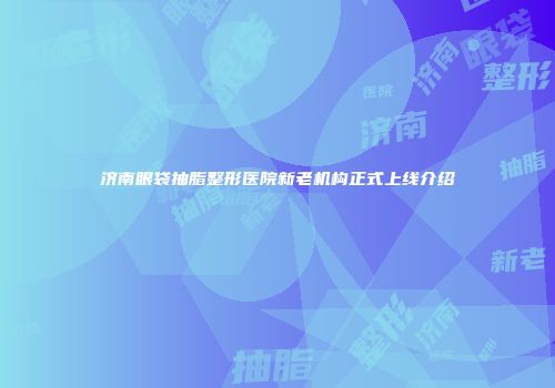 济南眼袋抽脂整形医院新老机构正式上线介绍