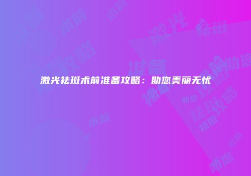 激光祛斑术前准备攻略：助您美丽无忧