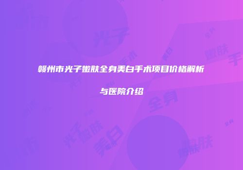 赣州市光子嫩肤全身美白手术项目价格解析与医院介绍