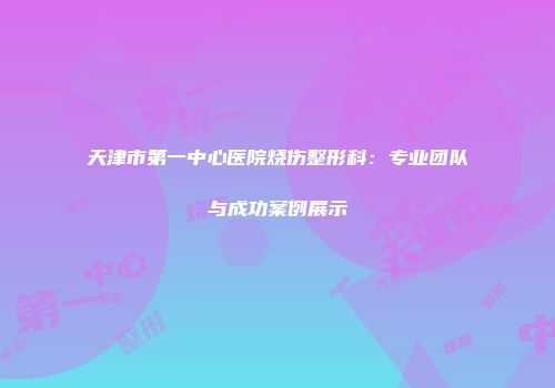天津市第一中心医院烧伤整形科：专业团队与成功案例展示