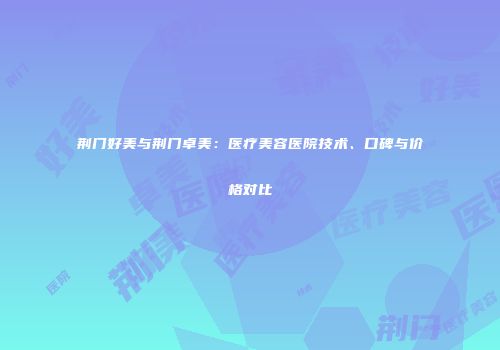 荆门好美与荆门卓美:医疗美容医院技术、口碑与价格对比