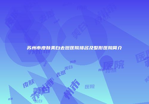 苏州市皮肤美白去斑医院排名及整形医院简介