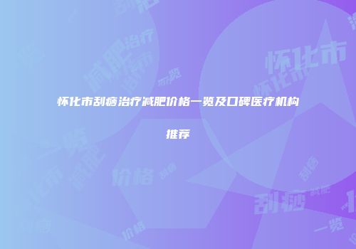 怀化市刮痧治疗减肥价格一览及口碑医疗机构推荐
