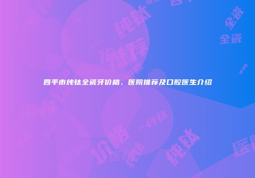 四平市纯钛全瓷牙价格、医院推荐及口腔医生介绍