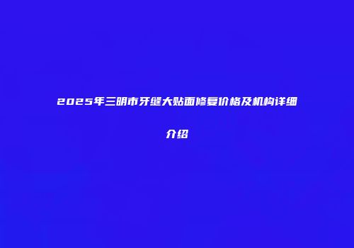 2025年三明市牙缝大贴面修复价格及机构详细介绍