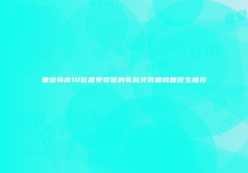 秦皇岛市10位备受赞誉的乳前牙残根修复医生推荐
