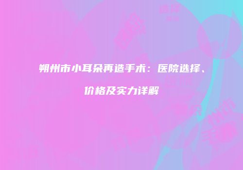 朔州市小耳朵再造手术：医院选择、价格及实力详解