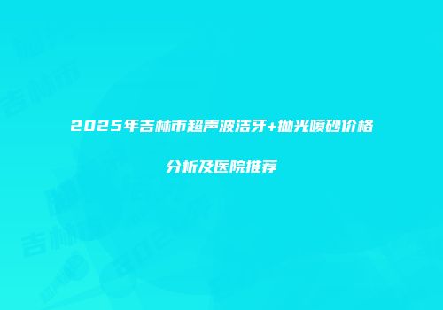 2025年吉林市超声波洁牙+抛光喷砂价格分析及医院推荐