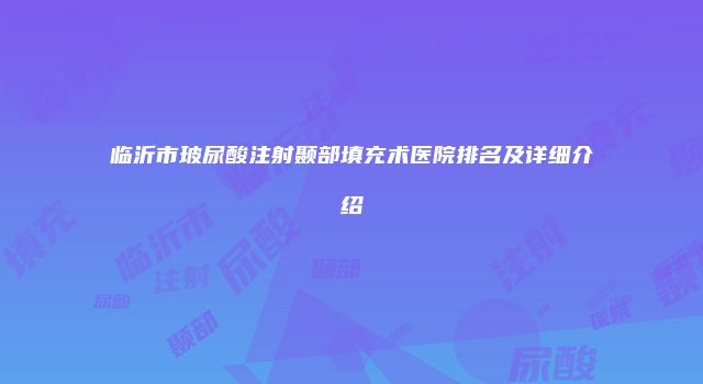 临沂市玻尿酸注射颞部填充术医院排名及详细介绍