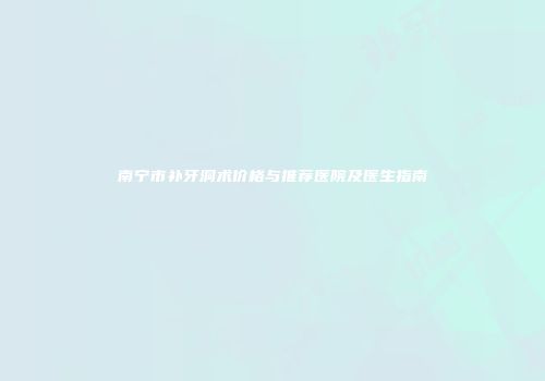 南宁市补牙洞术价格与推荐医院及医生指南