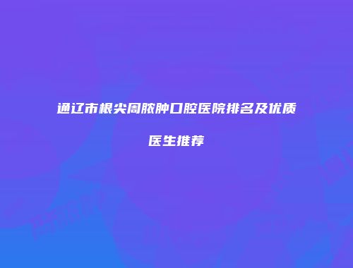 通辽市根尖周脓肿口腔医院排名及优质医生推荐