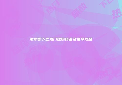 玻尿酸下巴热门医院排名及选择攻略