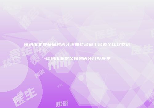 锦州市非贵金属烤瓷牙医生排名前十名哪个比较靠谱-锦州市非贵金属烤瓷牙口腔医生