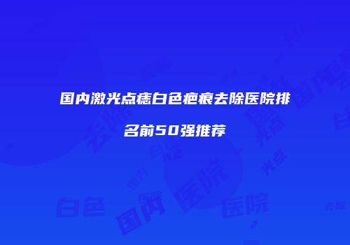 国内激光点痣白色疤痕去除医院排名前50强推荐