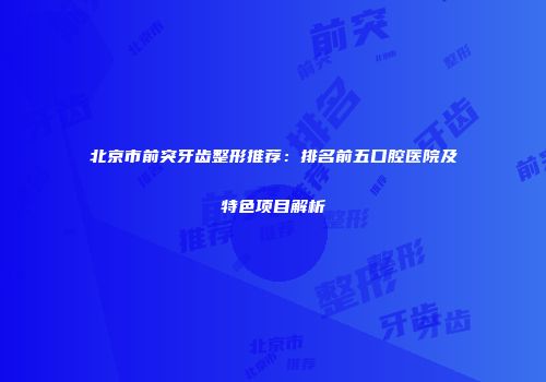 北京市前突牙齿整形推荐：排名前五口腔医院及特色项目解析
