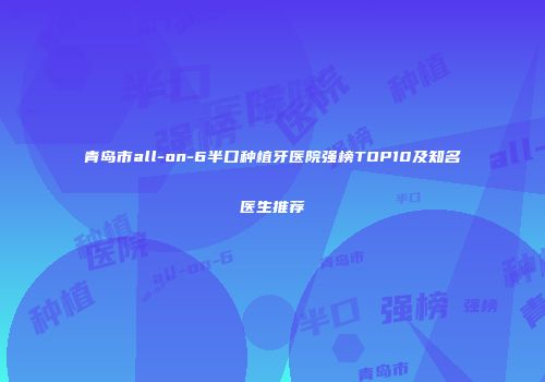 青岛市all-on-6半口种植牙医院强榜TOP10及知名医生推荐