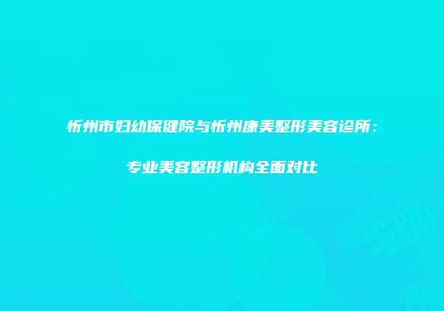 忻州市妇幼保健院与忻州康美整形美容诊所：专业美容整形机构全面对比