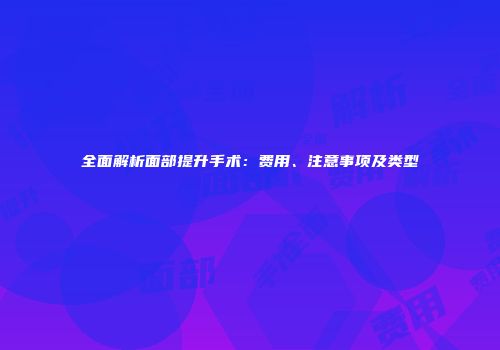 全面解析面部提升手术：费用、注意事项及类型