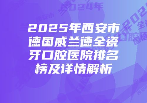 2025年西安市德国威兰德全瓷牙口腔医院排名榜及详情解析
