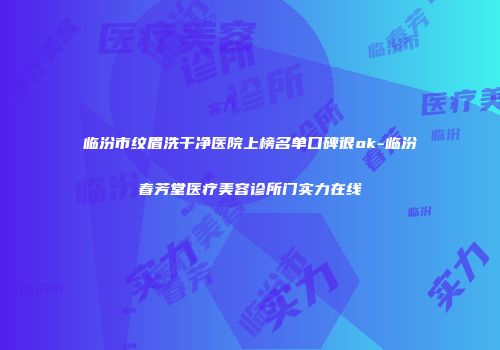 临汾市纹眉洗干净医院上榜名单口碑很ok-临汾春芳堂医疗美容诊所门实力在线