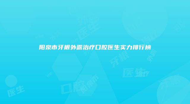 阳泉市牙根外露治疗口腔医生实力排行榜