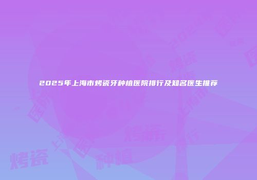 2025年上海市烤瓷牙种植医院排行及知名医生推荐
